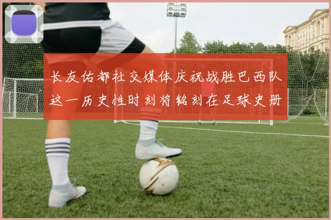长友佑都社交媒体庆祝战胜巴西队这一历史性时刻将铭刻在足球史册中