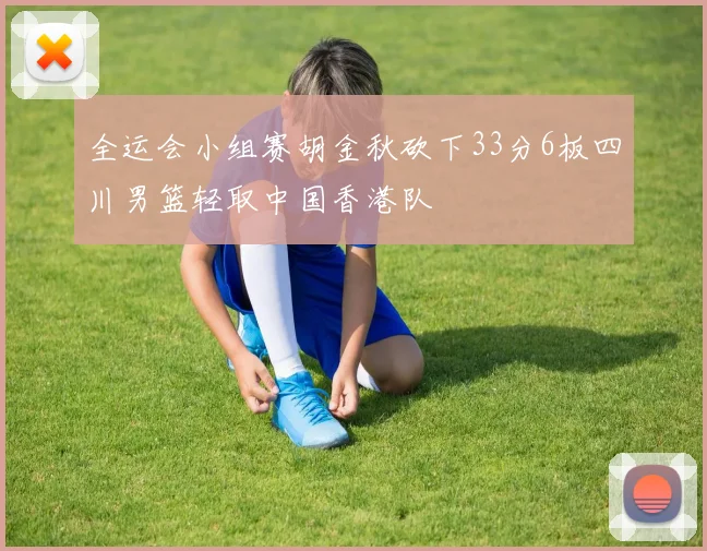全运会小组赛胡金秋砍下33分6板四川男篮轻取中国香港队