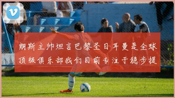 朗斯主帅坦言巴黎圣日耳曼是全球顶级俱乐部我们目前专注于稳步提升表现