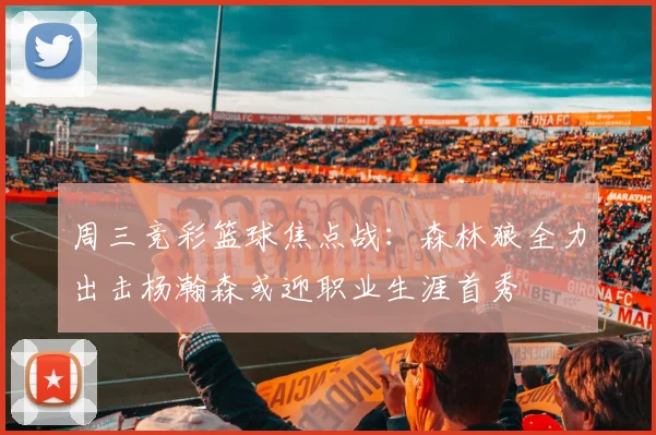 周三竞彩篮球焦点战：森林狼全力出击杨瀚森或迎职业生涯首秀