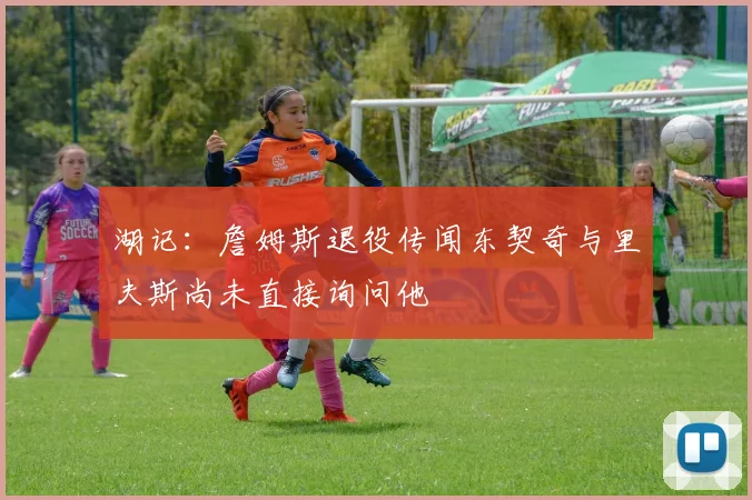 湖记：詹姆斯退役传闻东契奇与里夫斯尚未直接询问他