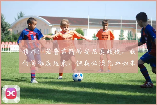 穆帅：若普雷斯蒂安尼真歧视，我们间彻底结束，但我必须先加如果