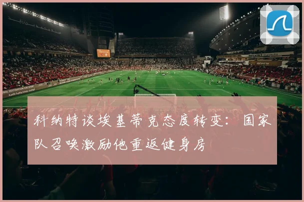 科纳特谈埃基蒂克态度转变：国家队召唤激励他重返健身房