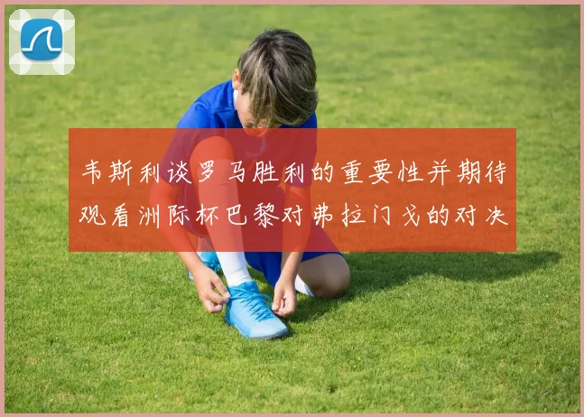 韦斯利谈罗马胜利的重要性并期待观看洲际杯巴黎对弗拉门戈的对决