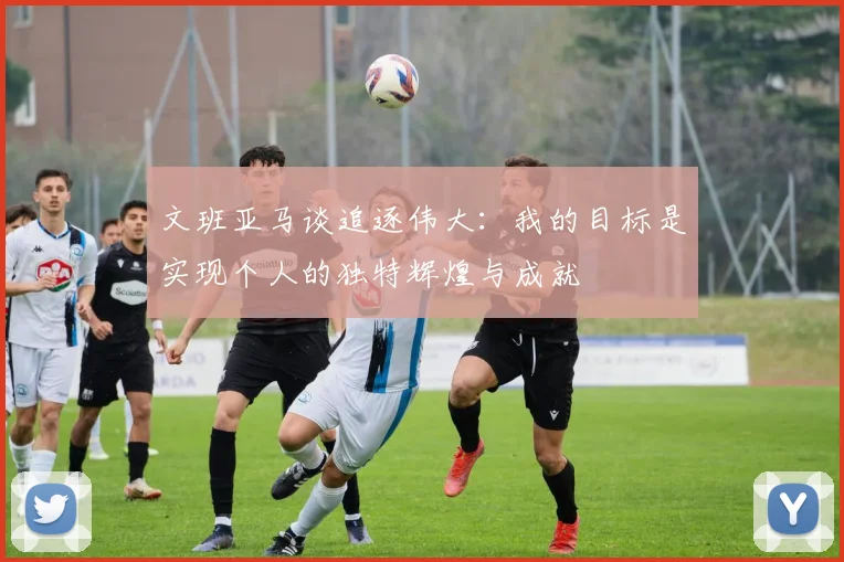 文班亚马谈追逐伟大：我的目标是实现个人的独特辉煌与成就