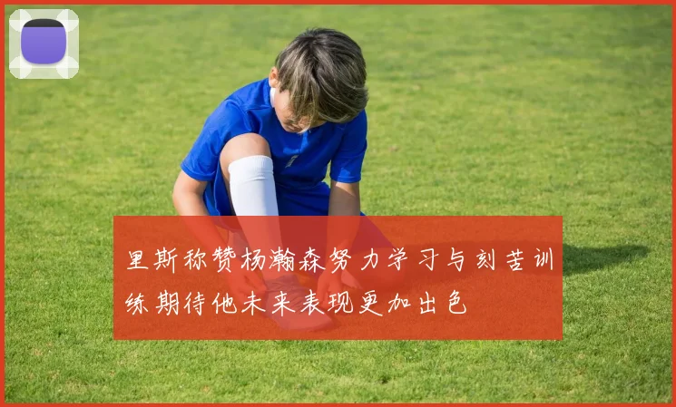 里斯称赞杨瀚森努力学习与刻苦训练期待他未来表现更加出色