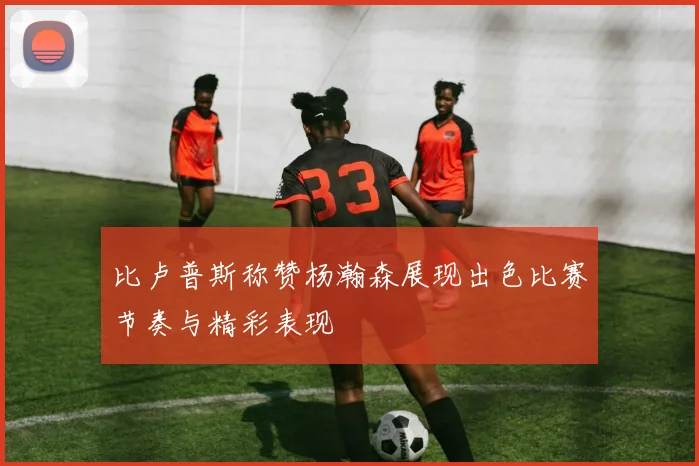 比卢普斯称赞杨瀚森展现出色比赛节奏与精彩表现