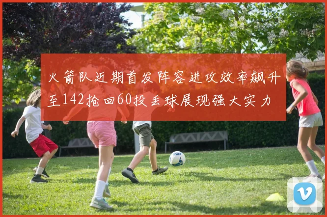 火箭队近期首发阵容进攻效率飙升至142抢回60投丢球展现强大实力