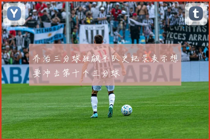 乔治三分球狂飙平队史纪录表示想要冲击第十个三分球