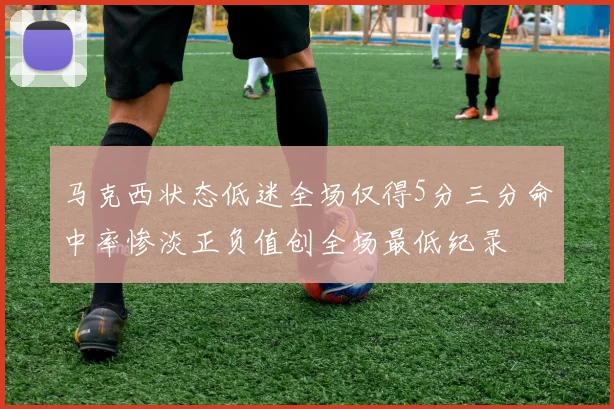 马克西状态低迷全场仅得5分三分命中率惨淡正负值创全场最低纪录