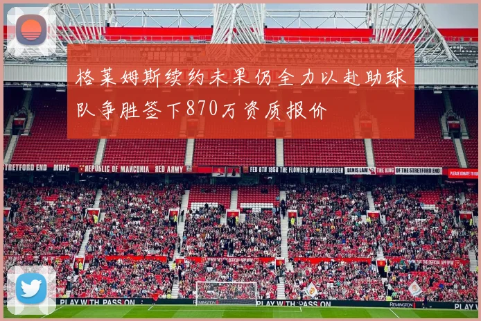 格莱姆斯续约未果仍全力以赴助球队争胜签下870万资质报价