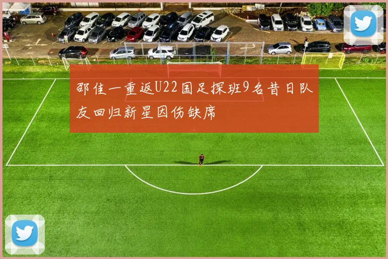 邵佳一重返U22国足探班9名昔日队友回归新星因伤缺席