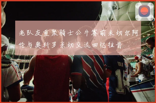 老队友重聚骑士公牛赛前米切尔阿伦与奥科罗亲切交流回忆往昔