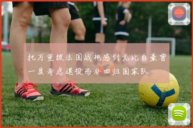 托万重披法国战袍感到无比自豪曾一度考虑退役而非回归国家队