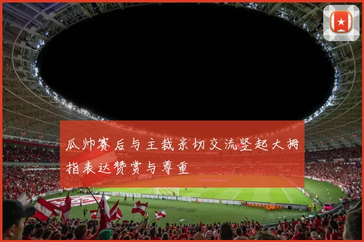 瓜帅赛后与主裁亲切交流竖起大拇指表达赞赏与尊重
