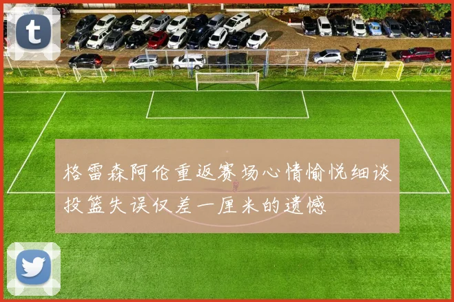 格雷森阿伦重返赛场心情愉悦细谈投篮失误仅差一厘米的遗憾