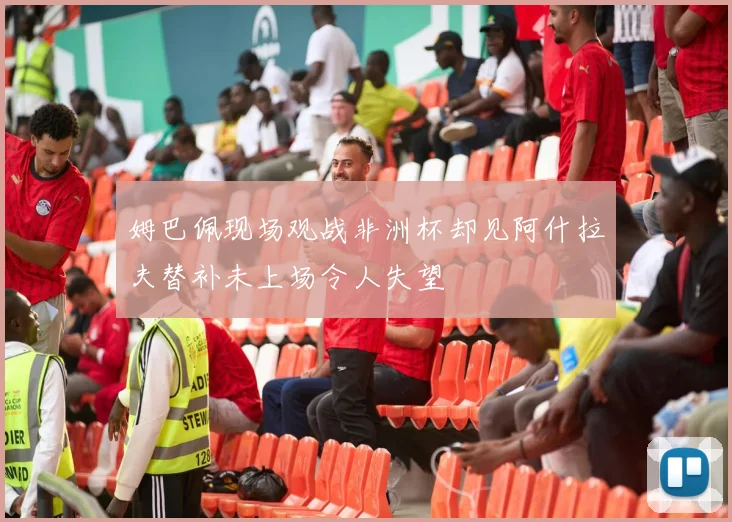 姆巴佩现场观战非洲杯却见阿什拉夫替补未上场令人失望