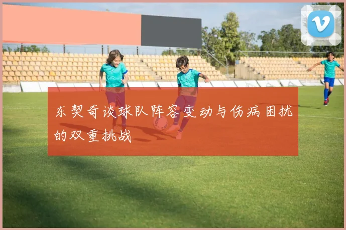 东契奇谈球队阵容变动与伤病困扰的双重挑战