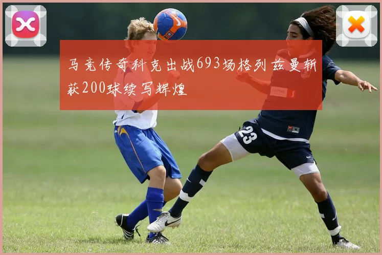 马竞传奇科克出战693场格列兹曼斩获200球续写辉煌