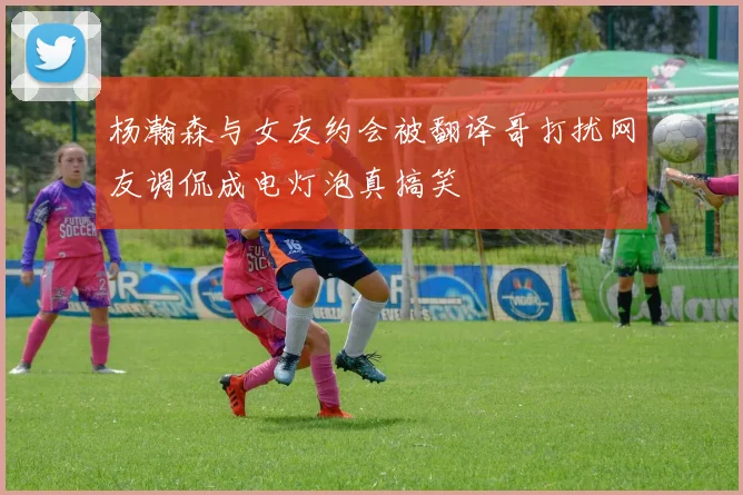 杨瀚森与女友约会被翻译哥打扰网友调侃成电灯泡真搞笑