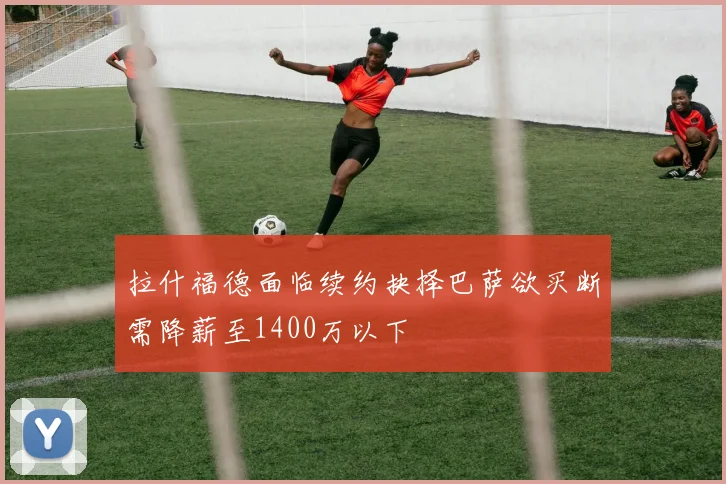 拉什福德面临续约抉择巴萨欲买断需降薪至1400万以下