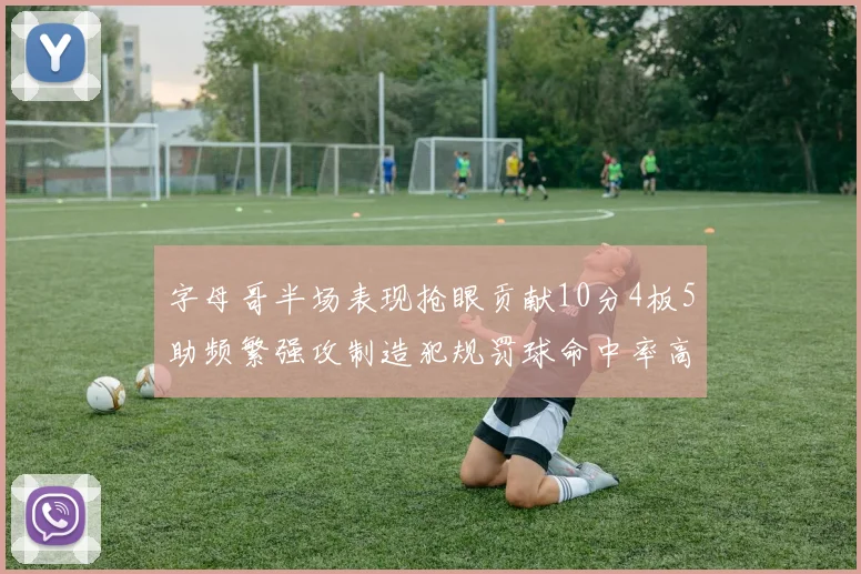 字母哥半场表现抢眼贡献10分4板5助频繁强攻制造犯规罚球命中率高