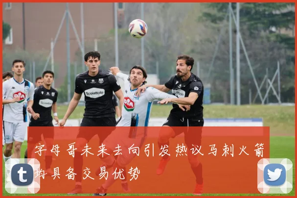 字母哥未来去向引发热议马刺火箭均具备交易优势