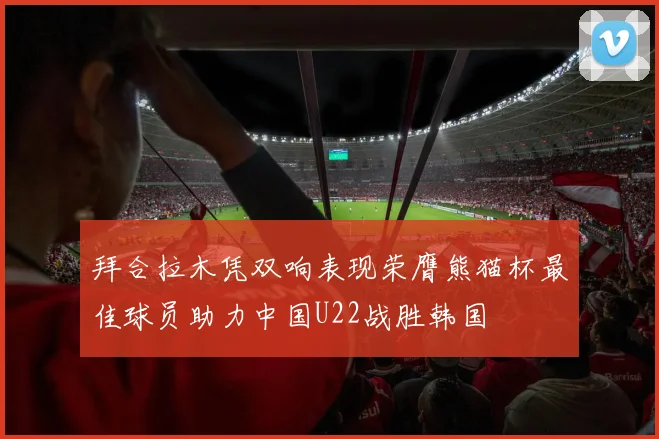 拜合拉木凭双响表现荣膺熊猫杯最佳球员助力中国U22战胜韩国