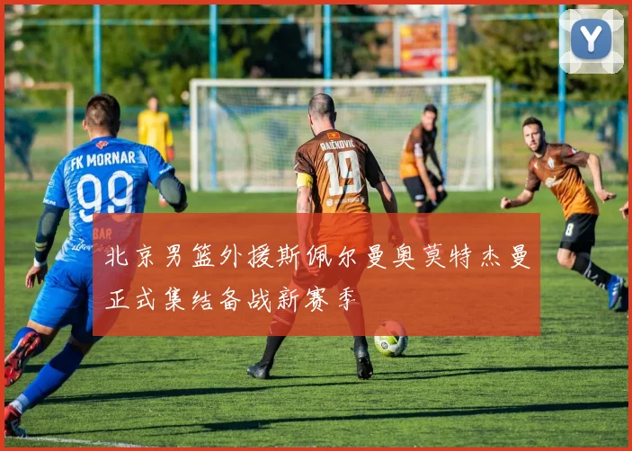 北京男篮外援斯佩尔曼奥莫特杰曼正式集结备战新赛季