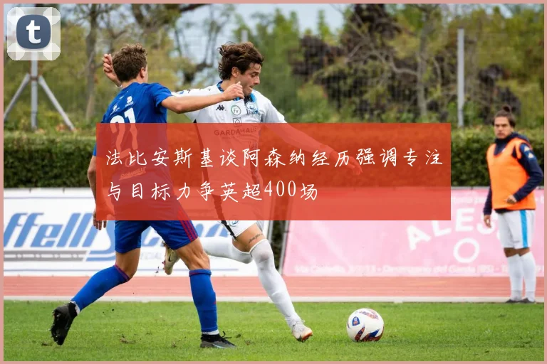 法比安斯基谈阿森纳经历强调专注与目标力争英超400场