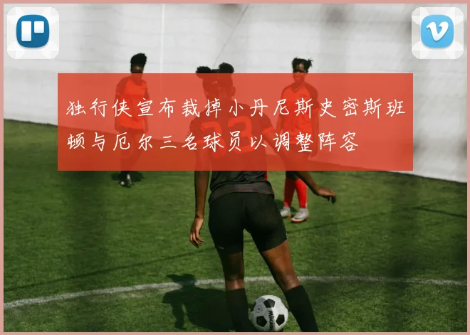 独行侠宣布裁掉小丹尼斯史密斯班顿与厄尔三名球员以调整阵容