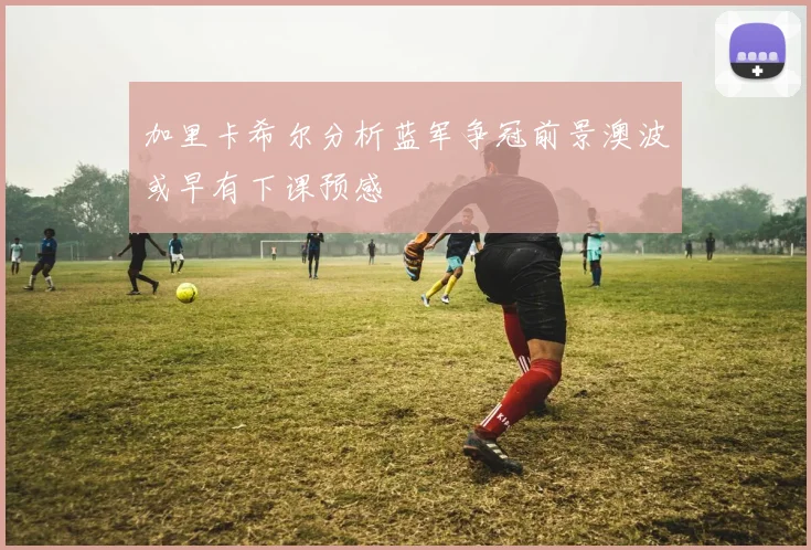 加里卡希尔分析蓝军争冠前景澳波或早有下课预感