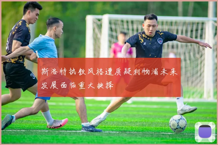 斯洛特执教风格遭质疑利物浦未来发展面临重大抉择