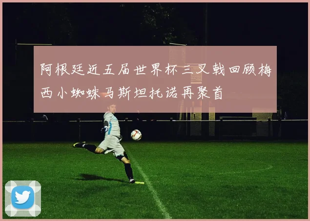 阿根廷近五届世界杯三叉戟回顾梅西小蜘蛛马斯坦托诺再聚首