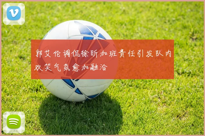 郭艾伦调侃徐昕加班责任引发队内欢笑气氛愈加融洽