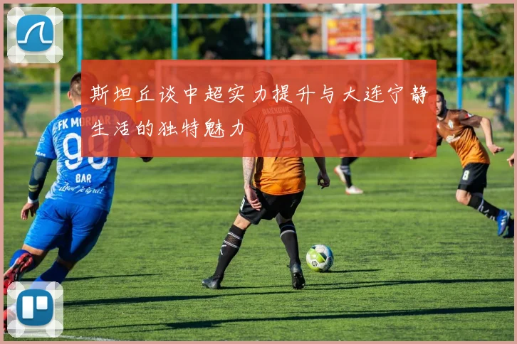 斯坦丘谈中超实力提升与大连宁静生活的独特魅力