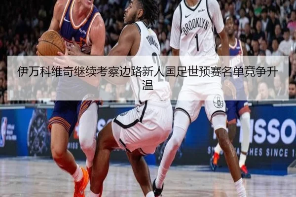 伊万科维奇继续考察边路新人国足世预赛名单竞争升温 - 3377Sports